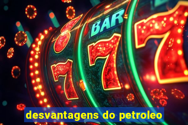 desvantagens do petroleo